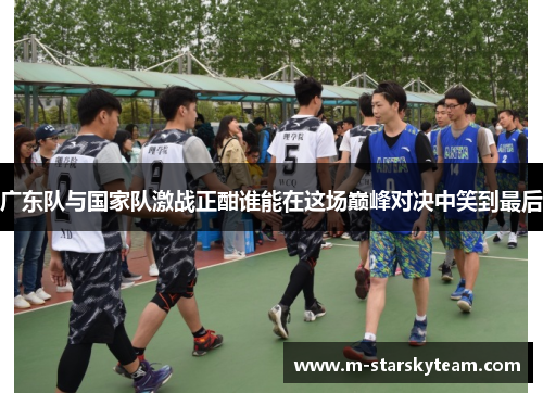 广东队与国家队激战正酣谁能在这场巅峰对决中笑到最后