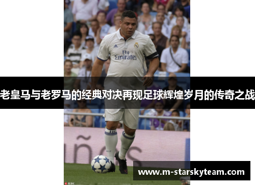 老皇马与老罗马的经典对决再现足球辉煌岁月的传奇之战